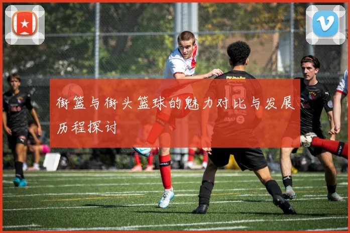 街篮与街头篮球的魅力对比与发展历程探讨