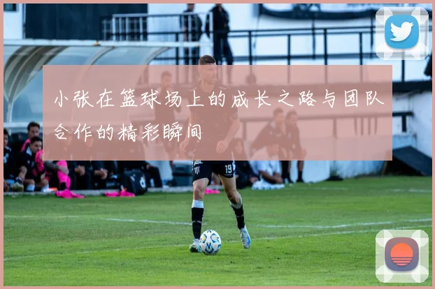 小张在篮球场上的成长之路与团队合作的精彩瞬间
