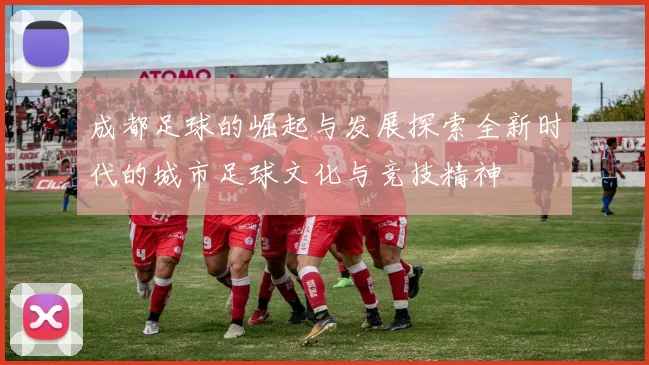 成都足球的崛起与发展探索全新时代的城市足球文化与竞技精神
